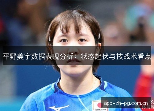 平野美宇数据表现分析：状态起伏与技战术看点